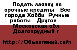 Подать заявку на срочные кредиты - Все города Хобби. Ручные работы » Другое   . Московская обл.,Долгопрудный г.